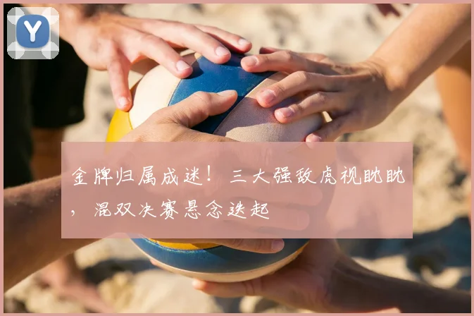 金牌归属成迷！三大强敌虎视眈眈，混双决赛悬念迭起