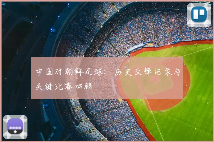 中国对朝鲜足球:历史交锋记录与关键比赛回顾