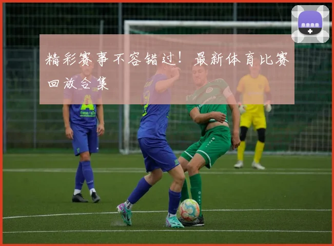 精彩赛事不容错过！最新体育比赛回放合集
