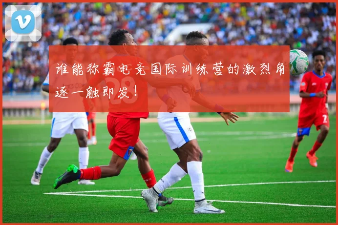 谁能称霸电竞国际训练营的激烈角逐一触即发！