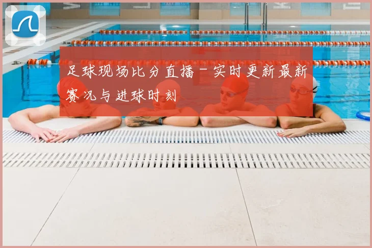足球现场比分直播 - 实时更新最新赛况与进球时刻