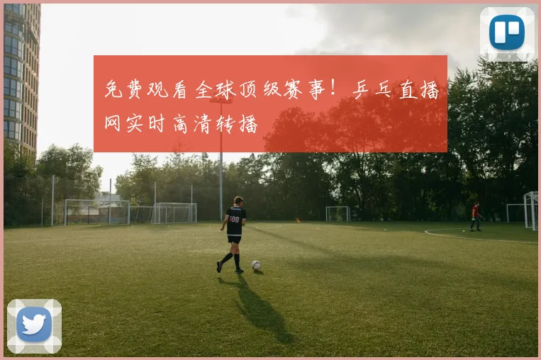 免费观看全球顶级赛事!乒乓直播网实时高清转播