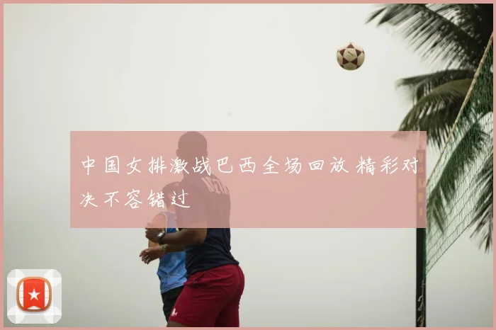 中国女排激战巴西全场回放 精彩对决不容错过