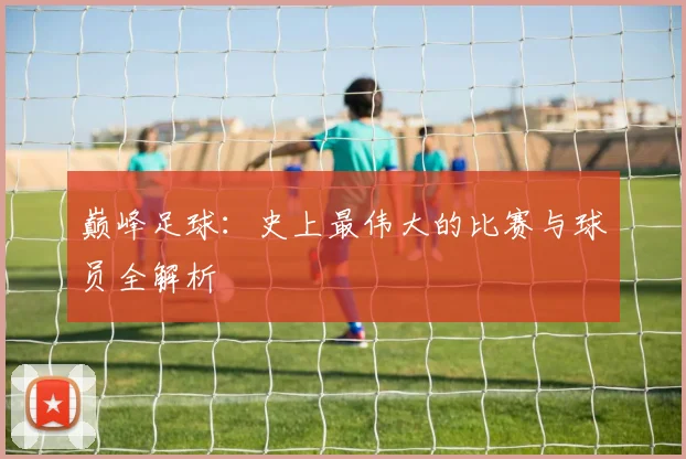 巅峰足球:史上最伟大的比赛与球员全解析