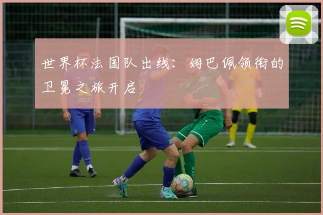 世界杯法国队出线：姆巴佩领衔的卫冕之旅开启