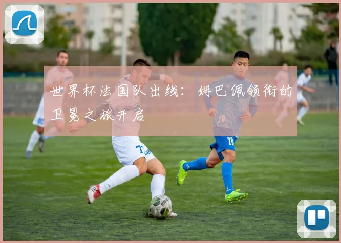世界杯法国队出线:姆巴佩领衔的卫冕之旅开启