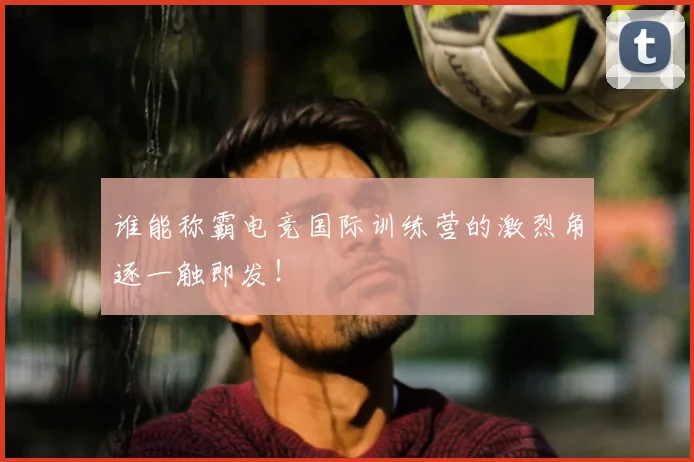 谁能称霸电竞国际训练营的激烈角逐一触即发！
